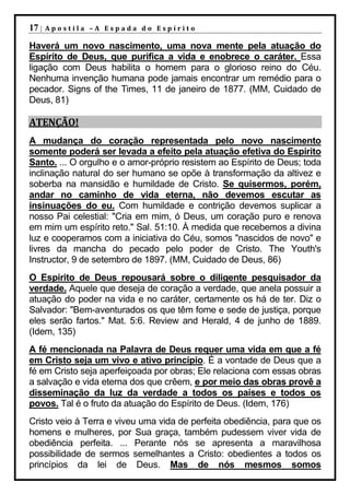 17 |   Apostila –A Espada do Espírito

Haverá um novo nascimento, uma nova mente pela atuação do
Espírito de Deus, que purifica a vida e enobrece o caráter. Essa
ligação com Deus habilita o homem para o glorioso reino do Céu.
Nenhuma invenção humana pode jamais encontrar um remédio para o
pecador. Signs of the Times, 11 de janeiro de 1877. (MM, Cuidado de
Deus, 81)

ATENÇÃO!
A mudança do coração representada pelo novo nascimento
somente poderá ser levada a efeito pela atuação efetiva do Espírito
Santo. ... O orgulho e o amor-próprio resistem ao Espírito de Deus; toda
inclinação natural do ser humano se opõe à transformação da altivez e
soberba na mansidão e humildade de Cristo. Se quisermos, porém,
andar no caminho de vida eterna, não devemos escutar as
insinuações do eu. Com humildade e contrição devemos suplicar a
nosso Pai celestial: "Cria em mim, ó Deus, um coração puro e renova
em mim um espírito reto." Sal. 51:10. À medida que recebemos a divina
luz e cooperamos com a iniciativa do Céu, somos "nascidos de novo" e
livres da mancha do pecado pelo poder de Cristo. The Youth's
Instructor, 9 de setembro de 1897. (MM, Cuidado de Deus, 86)
O Espírito de Deus repousará sobre o diligente pesquisador da
verdade. Aquele que deseja de coração a verdade, que anela possuir a
atuação do poder na vida e no caráter, certamente os há de ter. Diz o
Salvador: "Bem-aventurados os que têm fome e sede de justiça, porque
eles serão fartos." Mat. 5:6. Review and Herald, 4 de junho de 1889.
(Idem, 135)
A fé mencionada na Palavra de Deus requer uma vida em que a fé
em Cristo seja um vivo e ativo princípio. É a vontade de Deus que a
fé em Cristo seja aperfeiçoada por obras; Ele relaciona com essas obras
a salvação e vida eterna dos que crêem, e por meio das obras provê a
disseminação da luz da verdade a todos os países e todos os
povos. Tal é o fruto da atuação do Espírito de Deus. (Idem, 176)
Cristo veio à Terra e viveu uma vida de perfeita obediência, para que os
homens e mulheres, por Sua graça, também pudessem viver vida de
obediência perfeita. ... Perante nós se apresenta a maravilhosa
possibilidade de sermos semelhantes a Cristo: obedientes a todos os
princípios da lei de Deus. Mas de nós mesmos somos
 