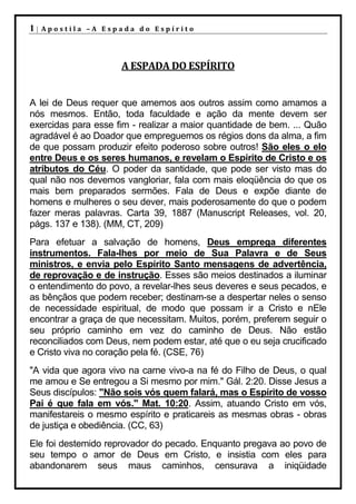 1|   Apostila –A Espada do Espírito




                     A ESPADA DO ESPÍRITO


A lei de Deus requer que amemos aos outros assim como amamos a
nós mesmos. Então, toda faculdade e ação da mente devem ser
exercidas para esse fim - realizar a maior quantidade de bem. ... Quão
agradável é ao Doador que empreguemos os régios dons da alma, a fim
de que possam produzir efeito poderoso sobre outros! São eles o elo
entre Deus e os seres humanos, e revelam o Espírito de Cristo e os
atributos do Céu. O poder da santidade, que pode ser visto mas do
qual não nos devemos vangloriar, fala com mais eloqüência do que os
mais bem preparados sermões. Fala de Deus e expõe diante de
homens e mulheres o seu dever, mais poderosamente do que o podem
fazer meras palavras. Carta 39, 1887 (Manuscript Releases, vol. 20,
págs. 137 e 138). (MM, CT, 209)
Para efetuar a salvação de homens, Deus emprega diferentes
instrumentos. Fala-lhes por meio de Sua Palavra e de Seus
ministros, e envia pelo Espírito Santo mensagens de advertência,
de reprovação e de instrução. Esses são meios destinados a iluminar
o entendimento do povo, a revelar-lhes seus deveres e seus pecados, e
as bênçãos que podem receber; destinam-se a despertar neles o senso
de necessidade espiritual, de modo que possam ir a Cristo e nEle
encontrar a graça de que necessitam. Muitos, porém, preferem seguir o
seu próprio caminho em vez do caminho de Deus. Não estão
reconciliados com Deus, nem podem estar, até que o eu seja crucificado
e Cristo viva no coração pela fé. (CSE, 76)
"A vida que agora vivo na carne vivo-a na fé do Filho de Deus, o qual
me amou e Se entregou a Si mesmo por mim." Gál. 2:20. Disse Jesus a
Seus discípulos: "Não sois vós quem falará, mas o Espírito de vosso
Pai é que fala em vós." Mat. 10:20. Assim, atuando Cristo em vós,
manifestareis o mesmo espírito e praticareis as mesmas obras - obras
de justiça e obediência. (CC, 63)
Ele foi destemido reprovador do pecado. Enquanto pregava ao povo de
seu tempo o amor de Deus em Cristo, e insistia com eles para
abandonarem seus maus caminhos, censurava a iniqüidade
 