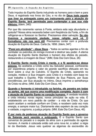 19 |   Apostila –A Espada do Espírito

Todo impulso do Espírito Santo induzindo os homens para o bem e para
Deus, é registrado nos livros do Céu, e no dia de Deus todo aquele
que tiver se entregado como um instrumento para a atuação do
Espírito Santo, terá permissão para contemplar o que sua vida
efetuou. (Idem, 340)
Por que tão raramente vamos à Fonte, embora esta seja abundante e
gratuita? Nossa alma necessita beber com freqüência da Fonte, a fim de
refrigerar-se e florescer no Senhor. Precisamos obter salvação. Se não
tivermos a necessária piedade, nossa religião será vã. O
formalismo não nos será útil. Precisamos contar com a profunda
atuação do Espírito de Deus. Carta 2a, 1856. (Idem, 347)
"Porei em atividade" - disse Deus - "todos os santos agentes a fim de
combater os exércitos do inimigo invisível e destruir seu poder. A eterna
atuação do Espírito Santo libertará o homem dos efeitos do pecado,
restaurando-o à imagem de Deus." (MM, Este Dia Com Deus, 26)
O Espírito Santo revela Cristo à mente, e a fé apodera-se dessa
pessoa. Se aceitares a Cristo como teu Salvador pessoal, conhecerás
por experiência própria o valor do grande sacrifício efetuado em teu
favor sobre a cruz do Calvário. O Espírito de Cristo, operando no
coração, molda-o à Sua imagem; pois Cristo é o modelo com base no
qual trabalha o Espírito. Pelo ministério de Sua Palavra, por Suas
providências, por Sua atuação no íntimo, Deus imprime a semelhança
de Cristo na alma. (MM, Este Dia Com Deus, 44)
Quando o fermento é introduzido na farinha, ele penetra em todas
as partes, até que ocorra uma modificação completa. Assim é com
a atuação do Espírito Santo no coração humano. A verdade recebida
e crida introduz novas regras, novos princípios de ação na vida. É
estabelecido um novo padrão de caráter - a vida de Cristo. Os que
assim aceitam a verdade confiam em Cristo, e recebem cada vez mais
energia, e sempre maior luz. Diariamente eles expelem de seu coração
a vaidade, o egoísmo, a justiça própria. (MM, Este Dia Com Deus, 46)
É por meio da poderosa atuação do Espírito Santo que o governo
de Satanás será vencido e subjugado. É o Espírito Santo que
convence do pecado e o expele da alma com a permissão do agente
humano. A mente é colocada então sob uma nova lei, a saber: a régia
lei da liberdade. Jesus veio quebrar as algemas da escravidão do
 