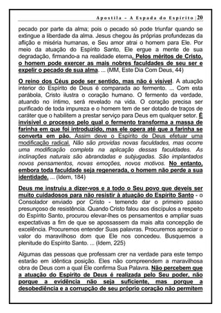 A p o s t i l a – A E s p a d a d o E s p í r i t o | 20

pecado por parte da alma; pois o pecado só pode triunfar quando se
extingue a liberdade da alma. Jesus chegou às próprias profundezas da
aflição e miséria humanas, e Seu amor atrai o homem para Ele. Por
meio da atuação do Espírito Santo, Ele ergue a mente de sua
degradação, firmando-a na realidade eterna. Pelos méritos de Cristo,
o homem pode exercer as mais nobres faculdades de seu ser e
expelir o pecado de sua alma. ... (MM, Este Dia Com Deus, 44)
O reino dos Céus pode ser sentido, mas não é visível. A atuação
interior do Espírito de Deus é comparada ao fermento. ... Com esta
parábola, Cristo ilustra o coração humano. O fermento da verdade,
atuando no íntimo, será revelado na vida. O coração precisa ser
purificado de toda impureza e o homem tem de ser dotado de traços de
caráter que o habilitem a prestar serviço para Deus em qualquer setor. É
invisível o processo pelo qual o fermento transforma a massa de
farinha em que foi introduzido, mas ele opera até que a farinha se
converta em pão. Assim deve o Espírito de Deus efetuar uma
modificação radical. Não são providas novas faculdades, mas ocorre
uma modificação completa na aplicação dessas faculdades. As
inclinações naturais são abrandadas e subjugadas. São implantados
novos pensamentos, novas emoções, novos motivos. No entanto,
embora toda faculdade seja regenerada, o homem não perde a sua
identidade. ... (Idem, 184)
Deus me instruiu a dizer-vos e a todo o Seu povo que deveis ser
muito cuidadosos para não resistir à atuação do Espírito Santo - o
Consolador enviado por Cristo - temendo dar o primeiro passo
presunçoso de resistência. Quando Cristo falou aos discípulos a respeito
do Espírito Santo, procurou elevar-lhes os pensamentos e ampliar suas
expectativas a fim de que se apossassem da mais alta concepção de
excelência. Procuremos entender Suas palavras. Procuremos apreciar o
valor do maravilhoso dom que Ele nos concedeu. Busquemos a
plenitude do Espírito Santo. ... (Idem, 225)
Algumas das pessoas que professam crer na verdade para este tempo
estarão em idêntica posição. Eles não compreendem a maravilhosa
obra de Deus com a qual Ele confirma Sua Palavra. Não percebem que
a atuação do Espírito de Deus é realizada pelo Seu poder, não
porque a evidência não seja suficiente, mas porque a
desobediência e a corrupção de seu próprio coração não permitem
 