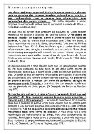 21 |   Apostila –A Espada do Espírito

que eles considerem essas evidências de modo honesto e sincero,
pois os pecados das pessoas têm-lhes endurecido o coração, e
sua conformidade com o mundo tem obscurecido suas
concepções das coisas divinas. ... Não estão dispostas a serem
dirigidas no caminho da justiça que as conduziria à cidade de Deus. ...
(Esta Dia Com Deus, 359)
Os que não só ouvem mas praticam as palavras de Cristo tornam
manifesta no caráter a atuação do Espírito Santo. O resultado da
atuação interior do Espírito Santo é demonstrado na conduta
exterior. A vida do cristão está escondida com Cristo em Deus, e
Deus reconhece os que são Seus, declarando: "Vós sois as Minhas
testemunhas." Isa. 43:10. Eles testificam que o poder divino está
influenciando o seu coração e moldando a sua conduta. Suas obras
evidenciam que o espírito está atuando no homem interior; os que se
comunicam com eles estão convencidos de que fazem de Jesus
Cristo o seu modelo. Review and Herald, 12 de maio de 1896. (MM,
Exaltai-O, 125)
O Espírito Santo era o mais alto dos dons que Ele [Jesus] podia solicitar
do Pai para exaltação de Seu povo. Ia ser dado como agente de
regeneração, sem o qual o sacrifício de Cristo de nenhum proveito teria
sido. O poder do mal se estivera fortalecendo por séculos, e alarmante
era a submissão dos homens a esse cativeiro satânico. Ao pecado só
se poderia resistir e vencer por meio da poderosa atuação da
terceira pessoa da Trindade, a qual viria, não com energia modificada,
mas na plenitude do divino poder. (O Desejado de Todas as Nações,
pág. 671)
O coração, por natureza, é mau, e "quem do imundo tirará o puro?
Ninguém". Jó 14:4. Invenção alguma humana pode encontrar o
remédio para a alma pecadora. ... A fonte do coração se deve purificar
para que a corrente se possa tornar pura. Aquele que se esforça para
alcançar o Céu por suas próprias obras em observar a lei, está tentando
o impossível. Não há segurança para uma pessoa que tenha religião
meramente legal, uma forma de piedade. A vida cristã não é uma
modificação ou melhoramento da antiga, mas uma transformação da
natureza. Tem lugar a morte do eu e do pecado, e uma vida toda nova.
Essa mudança só se pode efetuar mediante a eficaz atuação do Espírito
Santo. (O Desejado de Todas as Nações, pág. 172.)
 