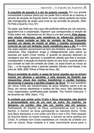 A p o s t i l a – A E s p a d a d o E s p í r i t o | 22

A expulsão do pecado é o ato do próprio coração. Em sua grande
necessidade a pessoa clama por um poder fora e acima de si mesma; e
através da atuação do Espírito Santo os mais nobres poderes da mente
são impregnados de poder para livrar-se da servidão do pecado. (MM,
Fé Pela a Qual Eu Vivo, 91)
Os anjos, que farão por vós o que não poderíeis efetuar por vós mesmos,
aguardam-vos a cooperação. Esperam que correspondais à atração de
Cristo sobre vós. Aproximai-vos de Deus e uns dos outros. Pelo desejo,
pela oração silenciosa, pela resistência às influências satânicas,
ponde vossa vontade ao lado da vontade de Deus. Enquanto
tiverdes um desejo de resistir ao diabo, e orardes sinceramente:
Livra-me de cair em tentação, tereis resistência para o dia. É a obra
dos anjos celestes aproximarem-se bem dos tentados, dos provados, dos
sofredores. Eles trabalham longa e infatigavelmente para salvar as
pessoas por quem Cristo morreu. E quando as pessoas apreciam as
vantagens que têm, apreciam a assistência celeste que lhes é enviada,
correspondem à atuação do Espírito Santo em seu favor; quando põem a
sua vontade ao lado da vontade de Cristo, os anjos levam as novas ao
Céu, ... e há regozijo entre o exército celestial. Review and Herald, 4 de
julho de 1899. (MM, Filhos e Filhas de Deus, 36)
Deus é revestido de poder; é capaz de tomar aqueles que se acham
mortos em ofensas e pecados, e pela atuação do Espírito que
ressuscitou Jesus dos mortos, transformar o caráter humano,
devolvendo à pessoa a perdida imagem de Deus. Os que acreditam
em Jesus Cristo são transformados de seres rebeldes contra a lei de
Deus, em servos obedientes e súditos de Seu reino. São nascidos de
novo, regenerados, santificados pela verdade. The Youth's Instructor, 7
de fevereiro de 1895. (Idem, 112)
A unidade que existe entre Cristo e Seus discípulos não destrói
a personalidade nem de um nem de outro. No espírito, no
desígnio, no caráter, eles são um, porém não em pessoa.
Participando do Espírito de Deus, conformando-se com a lei do
Senhor, o homem se torna participante da natureza divina. Cristo
leva Seus discípulos a viva união com Ele e com o Pai. Pela atuação
do Espírito Santo na mente humana, o homem se torna perfeito em
Cristo. A unidade com Cristo estabelece um vínculo de unidade uns
com os outros. Essa unidade é a mais convincente prova para o
 