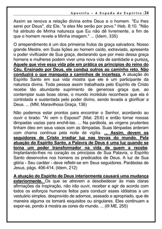 A p o s t i l a – A E s p a d a d o E s p í r i t o | 24

Assim se renova a relação divina entre Deus e o homem. "Eu lhes
serei por Deus", diz Ele, "e eles Me serão por povo." Heb. 8:10. "Não
há atributo de Minha natureza que Eu não dê livremente, a fim de
que o homem revele a Minha imagem." ... (Idem, 335)
O arrependimento é um dos primeiros frutos da graça salvadora. Nosso
grande Mestre, em Suas lições ao homem caído, extraviado, apresenta
o poder vivificador de Sua graça, declarando que por meio dessa graça
homens e mulheres podem viver uma nova vida de santidade e pureza.
Aquele que vive essa vida põe em prática os princípios do reino do
Céu. Ensinado por Deus, ele conduz outros ao caminho reto. Não
conduzirá o que manqueja a caminhos de incerteza. A atuação do
Espírito Santo em sua vida mostra que ele é um participante da
natureza divina. Toda pessoa assim trabalhada pelo Espírito de Cristo
recebe tão abundante suprimento de generosa graça que, ao
contemplar suas boas obras, o mundo incrédulo reconhece que ela é
controlada e sustentada pelo poder divino, sendo levada a glorificar a
Deus. ... (MM, Maravilhosa Graça, 136)
Não podemos estar prontos para encontrar o Senhor, acordando ao
ouvir o brado: "Aí vem o Esposo!" (Mat. 25:6) e então tomar nossas
lâmpadas vazias para enchê-las. ... Na parábola, as virgens prudentes
tinham óleo em seus vasos com as lâmpadas. Suas lâmpadas arderam
com chama contínua pela noite de vigília. ... Assim, devem os
seguidores de Cristo irradiar luz nas trevas do mundo. Pela
atuação do Espírito Santo, a Palavra de Deus é uma luz quando se
torna um poder transformador na vida de quem a recebe.
Implantando-lhes no coração os princípios de Sua Palavra, o Espírito
Santo desenvolve nos homens os predicados de Deus. A luz de Sua
glória - Seu caráter - deve refletir-se em Seus seguidores. Parábolas de
Jesus, págs. 406-414. (Idem, 212)
A atuação do Espírito de Deus interiormente causará uma mudança
exteriormente. Os que se atrevem a desobedecer às mais claras
afirmações da Inspiração, não irão ouvir, receber e agir de acordo com
todos os esforços humanos feitos para conduzir esses idólatras a um
vestuário simples, desprovido de adornos, asseado e apropriado, que de
maneira alguma os tornará esquisitos ou singulares. Eles continuam a
expor-se, pondo à mostra as cores do mundo. ... (III ME, 255)
 