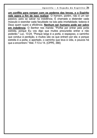 A p o s t i l a – A E s p a d a d o E s p í r i t o | 26

um conflito para romper com os poderes das trevas, e o Espírito
nele opera a fim de isso realizar. O homem, porém, não é um ser
passivo, para se salvar na indolência. É chamado a distender cada
músculo e exercitar cada faculdade na luta pela imortalidade; todavia é
Deus quem supre a eficiência. Nenhum ser humano pode ser salvo
em indolência. O Senhor nos manda: "Porfiai por entrar pela porta
estreita, porque Eu vos digo que muitos procurarão entrar e não
poderão." Luc. 13:24. "Porque larga é a porta, e espaçoso, o caminho
que conduz à perdição, e muitos são os que entram por ela; e porque
estreita é a porta, e apertado, o caminho que leva à vida, e poucos há
que a encontrem." Mat. 7:13 e 14. (CPPE, 366)
 