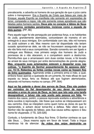 A p o s t il a – A Es p a da d o E s p ír it o |2

prevalecente, e advertia os homens de sua geração de que o juízo cairia
sobre o transgressor. Era o Espírito de Cristo que falava por meio de
Enoque; aquele Espírito se manifesta não somente em expressões de
amor, compaixão e rogos; não são somente coisas agradáveis que são
faladas pelos homens santos. Deus põe no coração e lábios de Seus
mensageiros verdades penetrantes, incisivas como a espada de
dois gumes. (PP, 86)
Para aquele lugar foi ele perseguido por poderosa força, e os habitantes
de Judá, grandemente alarmados, concordaram de maneira vil em
entregá-lo a seus inimigos. Em conformidade com isto, três mil homens
de Judá subiram a ele. Mas mesmo com tal disparidade não teriam
ousado aproximar-se dele, se não se houvessem assegurado de que
ele não faria mal a seus compatriotas. Sansão consentiu em ser ligado e
entregue aos filisteus; mas primeiro exigiu dos homens de Judá a
promessa de o não atacarem, e o compelirem assim a destruí-los.
Permitiu-lhes que o amarrassem com duas cordas novas, e foi levado
ao arraial de seus inimigos por entre demonstrações de grande alegria.
Mas, enquanto suas aclamações estavam a despertar ecos nas
colinas, "o Espírito do Senhor possantemente Se apossou dele"
Juí. 15:14. Rebentou as fortes cordas novas como se fossem fios
de linho queimados. Agarrando então a primeira arma à mão, a qual,
embora fosse apenas a queixada de um jumento, foi mais eficaz do que
espada ou lança, feriu os filisteus até que fugiram aterrorizados,
deixando mil homens mortos no campo. (PP, 564)
Aqui se faz patente o dever dos servos de Deus. Eles não podem
ser eximidos do fiel desempenho de seu dever de reprovar
pecados e erros do povo de Deus, se bem que isto seja uma tarefa
desagradável, e talvez não seja aceita pela pessoa em falta. Na
maioria dos casos, porém, a pessoa reprovada aceitaria a advertência e
daria ouvidos à reprovação, não fosse que outros se interpusessem em
seu caminho. Eles se interpõem como quem toma as dores do que foi
repreendido, e acham dever tomar-lhe a defesa. Não vêem que o
Senhor não Se agrada do faltoso, pois Sua causa sofreu agravo e Seu
nome foi vituperado. (I TS, 325-326)
Contudo, o fundamento de Deus fica firme. O Senhor conhece os que
são Seus. ... Deus mesmo agira em favor de Israel. Toda a língua
mentirosa há de silenciar. As mãos dos anjos destruirão os
 