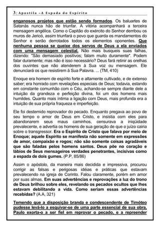 3|   Apostila –A Espada do Espírito

enganosos projetos que estão sendo formados. Os baluartes de
Satanás nunca hão de triunfar. A vitória acompanhará a terceira
mensagem angélica. Como o Capitão do exército do Senhor derribou os
muros de Jericó, assim triunfará o povo que guarda os mandamentos do
Senhor e serão derrotados todos os elementos oponentes. Que
nenhuma pessoa se queixe dos servos de Deus a ela enviados
com uma mensagem celestial. Não mais busqueis suas falhas,
dizendo: "São demasiado positivos; falam muito duramente". Podem
falar duramente; mas não é isso necessário? Deus fará retinir as orelhas
dos ouvintes que não atenderem à Sua voz ou mensagem. Ele
denunciará os que resistirem à Sua Palavra. ... (TM, 410)
Enoque era homem de espírito forte e altamente cultivado, e de extenso
saber; era honrado com revelações especiais de Deus; todavia, estando
em constante comunhão com o Céu, achando-se sempre diante dele a
intuição da grandeza e perfeição divina, foi um dos homens mais
humildes. Quanto mais íntima a ligação com Deus, mais profunda era a
intuição de sua própria fraqueza e imperfeição.
Ele foi destemido reprovador do pecado. Enquanto pregava ao povo de
seu tempo o amor de Deus em Cristo, e insistia com eles para
abandonarem seus maus caminhos, censurava a iniqüidade
prevalecente, e advertia os homens de sua geração de que o juízo cairia
sobre o transgressor. Era o Espírito de Cristo que falava por meio de
Enoque; aquele Espírito se manifesta não somente em expressões
de amor, compaixão e rogos; não são somente coisas agradáveis
que são faladas pelos homens santos. Deus põe no coração e
lábios de Seus mensageiros verdades penetrantes, incisivas como
a espada de dois gumes. (P.P, 85/86)
Assim o apóstolo, da maneira mais decidida e impressiva, procurou
corrigir as falsas e perigosas idéias e práticas que estavam
prevalecendo na igreja de Corinto. Falou claramente, porém em amor
por suas almas. Em suas advertências e reprovações a luz do trono
de Deus brilhou sobre eles, revelando os pecados ocultos que lhes
estavam debilitando a vida. Como seriam essas advertências
recebidas? (A.A, 321)
Temendo que a disposição branda e condescendente de Timóteo
pudesse levá-lo a esquivar-se de uma parte essencial de sua obra,
Paulo exorta-o a ser fiel em reprovar o pecado, e a repreender
 