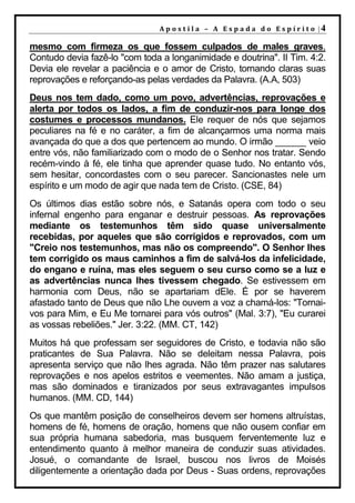 A p o s t il a – A Es p a da d o E s p ír it o |4

mesmo com firmeza os que fossem culpados de males graves.
Contudo devia fazê-lo "com toda a longanimidade e doutrina". II Tim. 4:2.
Devia ele revelar a paciência e o amor de Cristo, tornando claras suas
reprovações e reforçando-as pelas verdades da Palavra. (A.A, 503)
Deus nos tem dado, como um povo, advertências, reprovações e
alerta por todos os lados, a fim de conduzir-nos para longe dos
costumes e processos mundanos. Ele requer de nós que sejamos
peculiares na fé e no caráter, a fim de alcançarmos uma norma mais
avançada do que a dos que pertencem ao mundo. O irmão ______ veio
entre vós, não familiarizado com o modo de o Senhor nos tratar. Sendo
recém-vindo à fé, ele tinha que aprender quase tudo. No entanto vós,
sem hesitar, concordastes com o seu parecer. Sancionastes nele um
espírito e um modo de agir que nada tem de Cristo. (CSE, 84)
Os últimos dias estão sobre nós, e Satanás opera com todo o seu
infernal engenho para enganar e destruir pessoas. As reprovações
mediante os testemunhos têm sido quase universalmente
recebidas, por aqueles que são corrigidos e reprovados, com um
"Creio nos testemunhos, mas não os compreendo". O Senhor lhes
tem corrigido os maus caminhos a fim de salvá-los da infelicidade,
do engano e ruína, mas eles seguem o seu curso como se a luz e
as advertências nunca lhes tivessem chegado. Se estivessem em
harmonia com Deus, não se apartariam dEle. É por se haverem
afastado tanto de Deus que não Lhe ouvem a voz a chamá-los: "Tornai-
vos para Mim, e Eu Me tornarei para vós outros" (Mal. 3:7), "Eu curarei
as vossas rebeliões." Jer. 3:22. (MM. CT, 142)
Muitos há que professam ser seguidores de Cristo, e todavia não são
praticantes de Sua Palavra. Não se deleitam nessa Palavra, pois
apresenta serviço que não lhes agrada. Não têm prazer nas salutares
reprovações e nos apelos estritos e veementes. Não amam a justiça,
mas são dominados e tiranizados por seus extravagantes impulsos
humanos. (MM. CD, 144)
Os que mantêm posição de conselheiros devem ser homens altruístas,
homens de fé, homens de oração, homens que não ousem confiar em
sua própria humana sabedoria, mas busquem ferventemente luz e
entendimento quanto à melhor maneira de conduzir suas atividades.
Josué, o comandante de Israel, buscou nos livros de Moisés
diligentemente a orientação dada por Deus - Suas ordens, reprovações
 