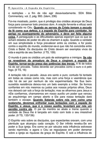 5|   Apostila –A Espada do Espírito

e restrições - a fim de não agir desavisadamente. SDA Bible
Commentary, vol. 2, pág. 993. (Idem, 206)
Foi-me mostrado, porém, que é privilégio dos cristãos alcançar de Deus
força para conservar todo precioso dom. A oração fervente e eficaz será
considerada no Céu. Quando os servos de Cristo tomam o escudo
da fé como sua defesa, e a espada do Espírito para combater, há
perigo no acampamento do adversário, e deve ser feita alguma
coisa. A perseguição e as dificuldades apenas esperam que os que se
acham dotados de poder do alto os chamem à ação. Quando a verdade
em sua simplicidade e força prevalecer entre os crentes, e for posta
contra o espírito do mundo, evidenciar-se-á que não há concórdia entre
Cristo e Belial. Os discípulos de Cristo devem ser exemplos vivos da
vida e espírito de seu Senhor. (I TS, 159)
O mundo é para os cristãos um país de estrangeiros e inimigos. Se não
se revestirem da armadura de Deus e cingirem a espada do
Espírito, tornar-se-ão presa das potências das trevas. A fé de todos
há de ser provada. Todos deverão ser provados como o ouro o é pelo
fogo. (II TS, 16)
A tentação não é pecado. Jesus era santo e puro; contudo foi tentado
em todas as coisas como nós, mas com uma força e veemência que
não há de ser por nenhum de nós experimentada. Na Sua bem-
sucedida resistência deixou-nos um belo exemplo a imitar. Se formos
confiantes em nós mesmos ou justos aos nossos próprios olhos, Deus
nos deixará cair sob a força da tentação; mas se olharmos para Jesus e
nEle confiarmos, chamaremos em nosso auxílio um poder que venceu
ao arquiinimigo em campo aberto e Ele para nossa tentação dará
também o escape. Quando Satanás sobre nós vem como uma
avalanche, devemos enfrentar suas tentações com a espada do
Espírito, e Jesus, que é o nosso auxílio, levantará por nós um
pendão contra ele. O pai da mentira se abala e treme quando a
verdade de Deus lhe é lançada em rosto com todo o seu irresistível
poder. (II TS, 135/136)
O Espírito veio sobre os discípulos, que expectantes oravam, com uma
plenitude que alcançou cada coração. O Ser infinito revelou-Se em
poder a Sua igreja. Era como se por séculos esta influência estivesse
sendo reprimida, e agora o Céu se regozijasse em poder derramar
sobre a igreja as riquezas da graça do Espírito. E sob a influência do
 