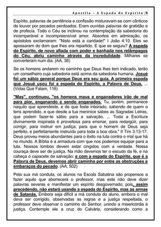 A p o s t il a – A Es p a da d o E s p ír it o |6

Espírito, palavras de penitência e confissão misturavam-se com cânticos
de louvor por pecados perdoados. Eram ouvidas palavras de gratidão e
de profecia. Todo o Céu se inclinou na contemplação da sabedoria do
incomparável e incompreensível amor. Absortos em admiração, os
apóstolos exclamaram: "Nisto está a caridade!" I João 4:10. Eles se
apossaram do dom que lhes era repartido. E que se seguiu? A espada
do Espírito, de novo afiada com poder e banhada nos relâmpagos
do Céu, abriu caminho através da incredulidade. Milhares se
converteram num dia. (AA, 38)
Se os homens andarem no caminho que Deus lhes tem indicado, terão
um conselheiro cuja sabedoria está acima da sabedoria humana. Josué
foi um sábio general porque Deus era seu guia. A primeira espada
que Josué usou foi a espada do Espírito, a Palavra de Deus. ...
(Vidas Que Falam, 116)
"Mas", continuou, "os homens maus e enganadores irão de mal
para pior, enganando e sendo enganados. Tu, porém, permanece
naquilo que aprendeste, e de que foste inteirado, sabendo de quem o
tens aprendido, e que desde a tua meninice sabes as Sagradas Letras,
que podem fazer-te sábio para a salvação. ... Toda a Escritura
divinamente inspirada é proveitosa para ensinar, para redargüir, para
corrigir, para instruir em justiça; para que o homem de Deus seja
perfeito, e perfeitamente instruído para toda a boa obra." II Tim 3:13-17.
Deus proveu meios abundantes para o êxito na luta contra o mal que há
no mundo. A Bíblia é a armadura com que nos podemos equipar para a
luta. Nossos lombos devem estar cingidos com a verdade. Nossa
couraça deve ser de justiça. Na mão devemos ter o escudo da fé, e na
cabeça o capacete da salvação; e com a espada do Espírito, que é a
Palavra de Deus, devemos abrir caminho por entre as obstruções e
embaraços do pecado. (AA, 502)
Pela sua má conduta, os alunos na Escola Sabatina são propensos a
fazer aquilo que aborrecerá o professor, mas este não deve dizer
palavras severas e manifestar um espírito desgovernado; pois, assim
procedendo, não estará usando a espada do Espírito, mas as armas
de Satanás. Embora seja difícil a má conduta do aluno, embora o mal
deva ser corrigido, observadas as regras e a justiça respeitada, o
professor deve observar o caminho do Senhor, unindo a misericórdia à
justiça. Contemple ele a cruz do Calvário, considerando como a
 