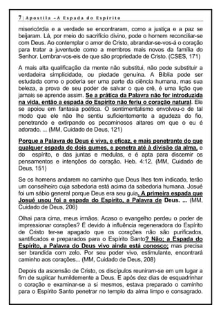 7|   Apostila –A Espada do Espírito

misericórdia e a verdade se encontraram, como a justiça e a paz se
beijaram. Lá, por meio do sacrifício divino, pode o homem reconciliar-se
com Deus. Ao contemplar o amor de Cristo, abrandar-se-vos-á o coração
para tratar a juventude como a membros mais novos da família do
Senhor. Lembrar-vos-eis de que são propriedade de Cristo. (CSES, 171)
A mais alta qualificação da mente não substitui, não pode substituir a
verdadeira simplicidade, ou piedade genuína. A Bíblia pode ser
estudada como o poderia ser uma parte da ciência humana, mas sua
beleza, a prova de seu poder de salvar o que crê, é uma lição que
jamais se aprende assim. Se a prática da Palavra não for introduzida
na vida, então a espada do Espírito não feriu o coração natural. Ele
se apoiou em fantasia poética. O sentimentalismo envolveu-o de tal
modo que ele não lhe sentiu suficientemente a agudeza do fio,
penetrando e extirpando os pecaminosos altares em que o eu é
adorado. ... (MM, Cuidado de Deus, 121)
Porque a Palavra de Deus é viva, e eficaz, e mais penetrante do que
qualquer espada de dois gumes, e penetra até à divisão da alma, e
do espírito, e das juntas e medulas, e é apta para discernir os
pensamentos e intenções do coração. Heb. 4:12. (MM, Cuidado de
Deus, 151)
Se os homens andarem no caminho que Deus lhes tem indicado, terão
um conselheiro cuja sabedoria está acima da sabedoria humana. Josué
foi um sábio general porque Deus era seu guia. A primeira espada que
Josué usou foi a espada do Espírito, a Palavra de Deus. ... (MM,
Cuidado de Deus, 206)
Olhai para cima, meus irmãos. Acaso o evangelho perdeu o poder de
impressionar corações? É devido à influência regeneradora do Espírito
de Cristo ter-se apagado que os corações não são purificados,
santificados e preparados para o Espírito Santo? Não; a Espada do
Espírito, a Palavra do Deus vivo ainda está conosco; mas precisa
ser brandida com zelo. Por seu poder vivo, estimulante, encontrará
caminho aos corações... (MM, Cuidado de Deus, 208)
Depois da ascensão de Cristo, os discípulos reuniram-se em um lugar a
fim de suplicar humildemente a Deus. E após dez dias de esquadrinhar
o coração e examinar-se a si mesmos, estava preparado o caminho
para o Espírito Santo penetrar no templo da alma limpo e consagrado.
 