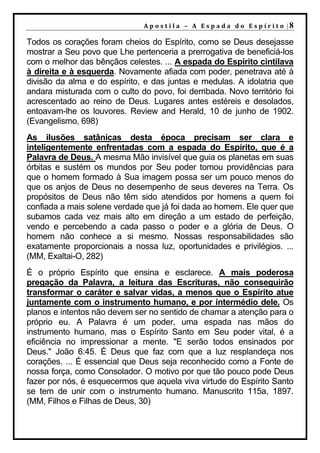 A p o s t il a – A Es p a da d o E s p ír it o |8

Todos os corações foram cheios do Espírito, como se Deus desejasse
mostrar a Seu povo que Lhe pertenceria a prerrogativa de beneficiá-los
com o melhor das bênçãos celestes. ... A espada do Espírito cintilava
à direita e à esquerda. Novamente afiada com poder, penetrava até à
divisão da alma e do espírito, e das juntas e medulas. A idolatria que
andara misturada com o culto do povo, foi derribada. Novo território foi
acrescentado ao reino de Deus. Lugares antes estéreis e desolados,
entoavam-lhe os louvores. Review and Herald, 10 de junho de 1902.
(Evangelismo, 698)
As ilusões satânicas desta época precisam ser clara e
inteligentemente enfrentadas com a espada do Espírito, que é a
Palavra de Deus. A mesma Mão invisível que guia os planetas em suas
órbitas e sustém os mundos por Seu poder tomou providências para
que o homem formado à Sua imagem possa ser um pouco menos do
que os anjos de Deus no desempenho de seus deveres na Terra. Os
propósitos de Deus não têm sido atendidos por homens a quem foi
confiada a mais solene verdade que já foi dada ao homem. Ele quer que
subamos cada vez mais alto em direção a um estado de perfeição,
vendo e percebendo a cada passo o poder e a glória de Deus. O
homem não conhece a si mesmo. Nossas responsabilidades são
exatamente proporcionais a nossa luz, oportunidades e privilégios. ...
(MM, Exaltai-O, 282)
É o próprio Espírito que ensina e esclarece. A mais poderosa
pregação da Palavra, a leitura das Escrituras, não conseguirão
transformar o caráter e salvar vidas, a menos que o Espírito atue
juntamente com o instrumento humano, e por intermédio dele. Os
planos e intentos não devem ser no sentido de chamar a atenção para o
próprio eu. A Palavra é um poder, uma espada nas mãos do
instrumento humano, mas o Espírito Santo em Seu poder vital, é a
eficiência no impressionar a mente. "E serão todos ensinados por
Deus." João 6:45. É Deus que faz com que a luz resplandeça nos
corações. ... É essencial que Deus seja reconhecido como a Fonte de
nossa força, como Consolador. O motivo por que tão pouco pode Deus
fazer por nós, é esquecermos que aquela viva virtude do Espírito Santo
se tem de unir com o instrumento humano. Manuscrito 115a, 1897.
(MM, Filhos e Filhas de Deus, 30)
 