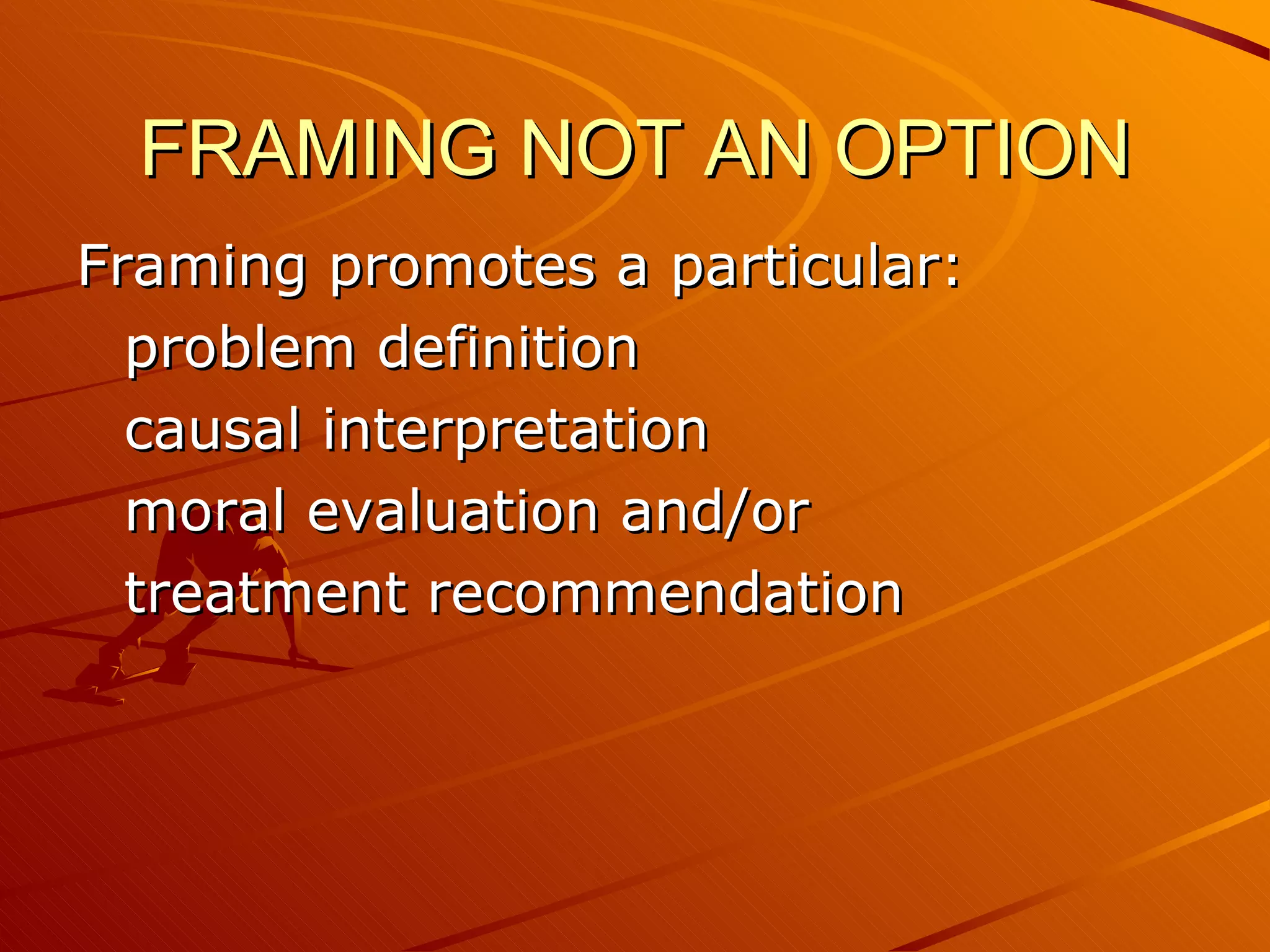 FRAMING NOT AN OPTION Framing promotes a particular: problem definition causal interpretation moral evaluation and/or treatment recommendation 