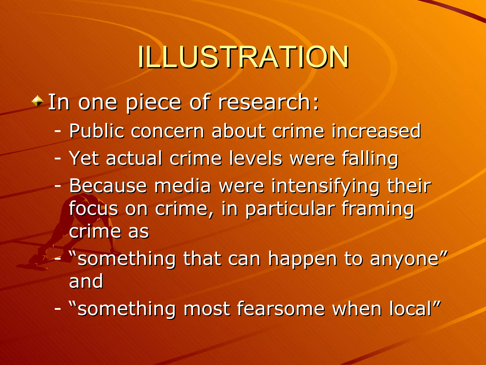 ILLUSTRATION In one piece of research: Public concern about crime increased Yet actual crime levels were falling Because media were intensifying their focus on crime, in particular framing crime as “something that can happen to anyone” and “something most fearsome when local” 