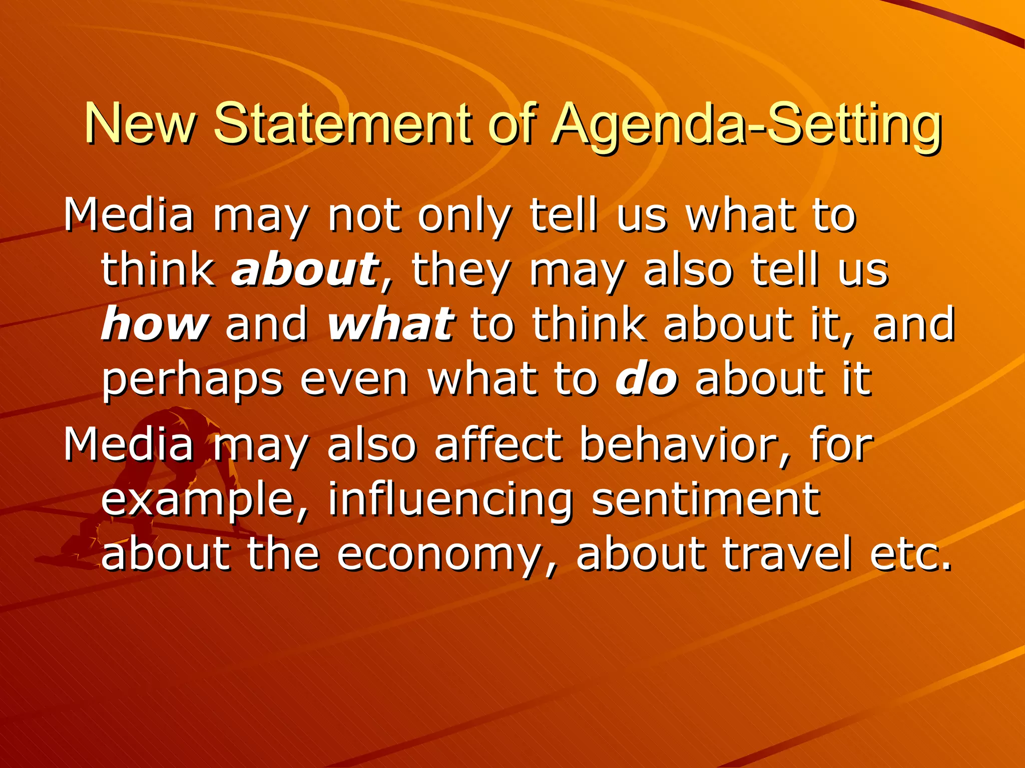 New Statement of Agenda-Setting Media may not only tell us what to think  about , they may also tell us  how  and  what  to think about it, and perhaps even what to  do  about it Media may also affect behavior, for example, influencing sentiment about the economy, about travel etc. 