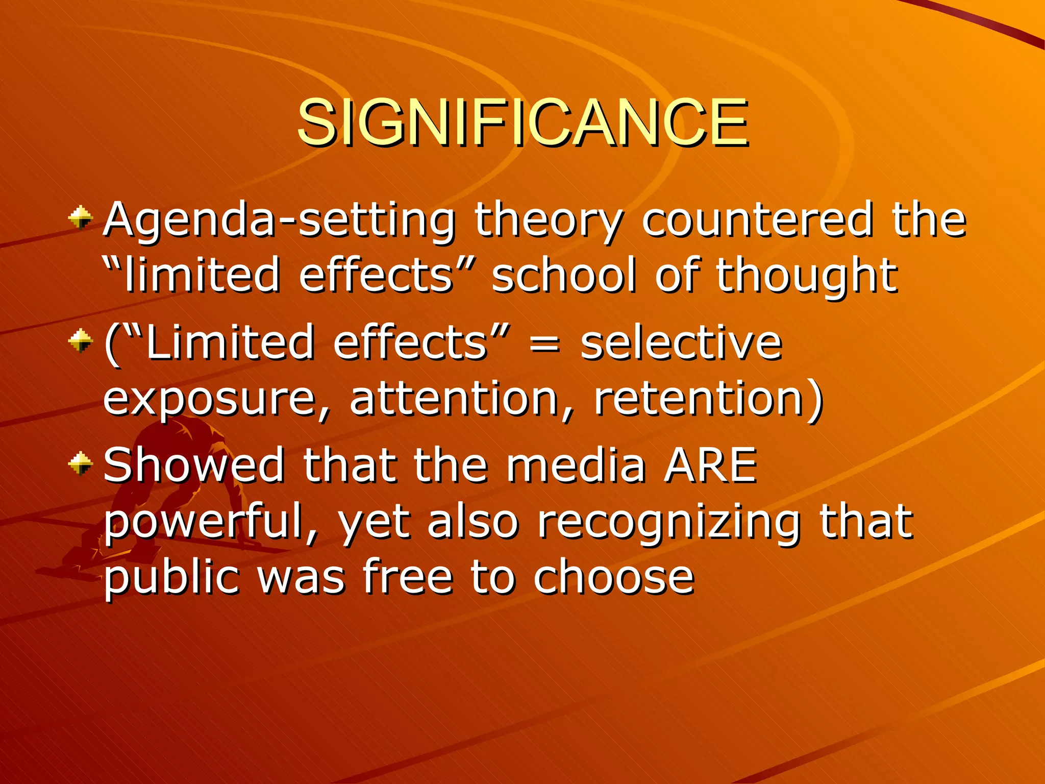 SIGNIFICANCE Agenda-setting theory countered the “limited effects” school of thought (“Limited effects” = selective exposure, attention, retention) Showed that the media ARE powerful, yet also recognizing that public was free to choose 