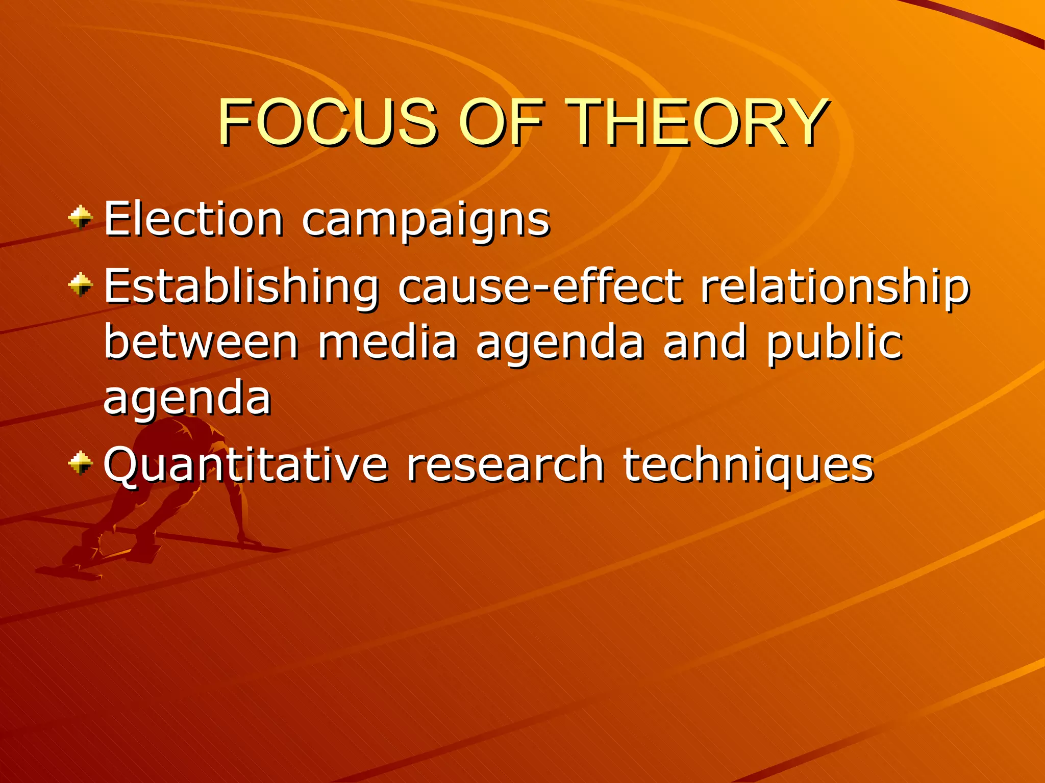 FOCUS OF THEORY Election campaigns Establishing cause-effect relationship between media agenda and public agenda Quantitative research techniques 