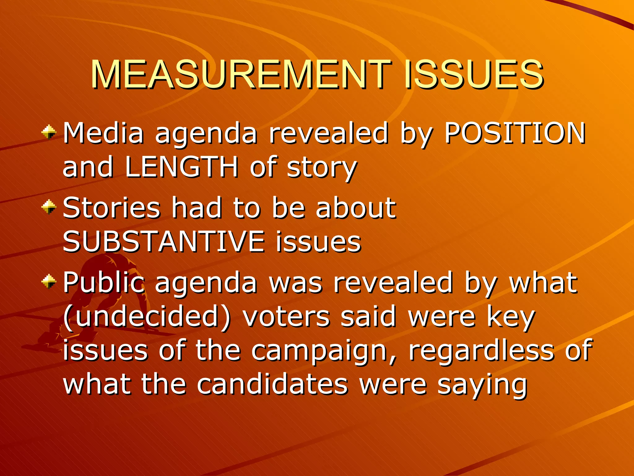 MEASUREMENT ISSUES Media agenda revealed by POSITION and LENGTH of story Stories had to be about SUBSTANTIVE issues Public agenda was revealed by what (undecided) voters said were key issues of the campaign, regardless of what the candidates were saying 