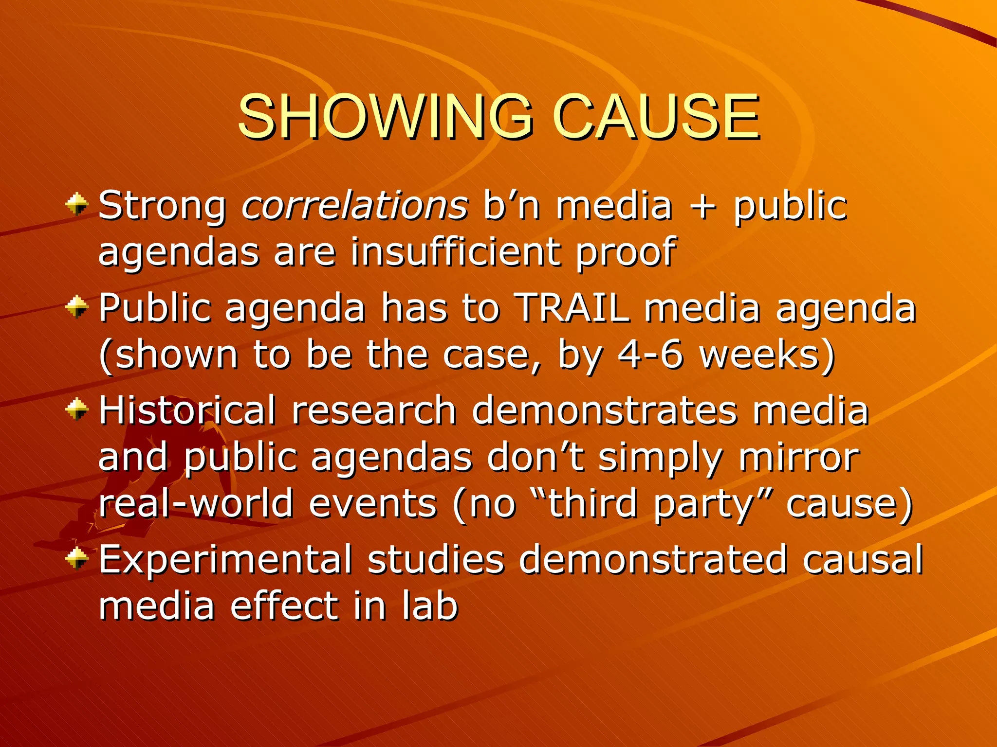 SHOWING CAUSE Strong  correlations  b’n media + public agendas are insufficient proof Public agenda has to TRAIL media agenda (shown to be the case, by 4-6 weeks) Historical research demonstrates media and public agendas don’t simply mirror real-world events (no “third party” cause) Experimental studies demonstrated causal media effect in lab 