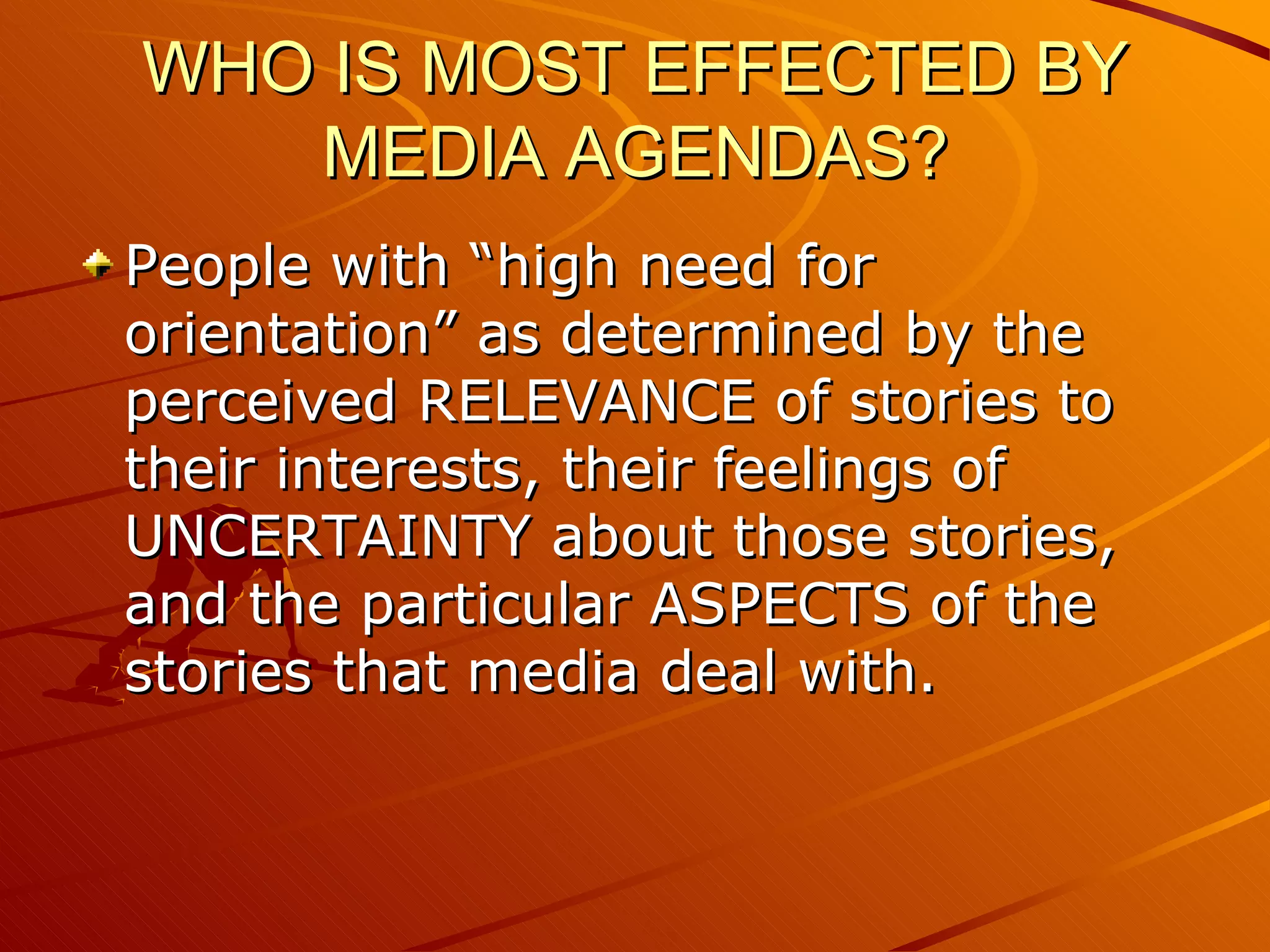 WHO IS MOST EFFECTED BY MEDIA AGENDAS? People with “high need for orientation” as determined by the perceived RELEVANCE of stories to their interests, their feelings of UNCERTAINTY about those stories, and the particular ASPECTS of the stories that media deal with. 