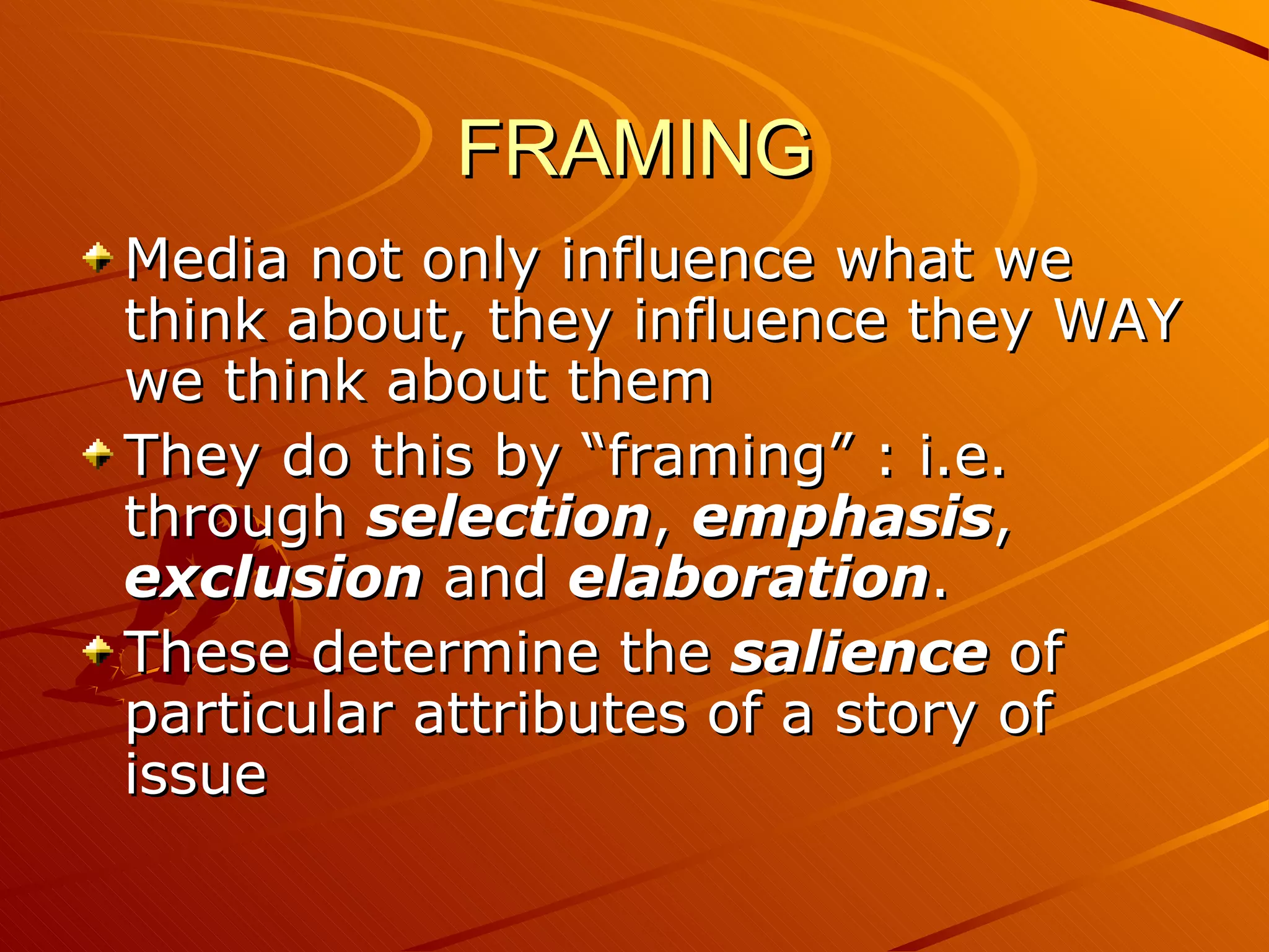 FRAMING Media not only influence what we think about, they influence they WAY we think about them They do this by “framing” : i.e. through  selection ,  emphasis ,  exclusion  and  elaboration .  These determine the  salience  of particular attributes of a story of issue 