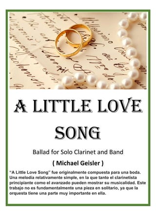 A Little Love
Song
Ballad for Solo Clarinet and Band
( Michael Geisler )
“A Little Love Song” fue originalmente compuesta para una boda.
Una melodía relativamente simple, en la que tanto el clarinetista
principiante como el avanzado pueden mostrar su musicalidad. Este
trabajo no es fundamentalmente una pieza en solitario, ya que la
orquesta tiene una parte muy importante en ella.
 
