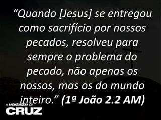 “Quando [Jesus] se entregou
como sacrifício por nossos
pecados, resolveu para
sempre o problema do
pecado, não apenas os
nossos, mas os do mundo
inteiro.” (1ª João 2.2 AM)
 