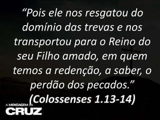 “Pois ele nos resgatou do
domínio das trevas e nos
transportou para o Reino do
seu Filho amado, em quem
temos a redenção, a saber, o
perdão dos pecados.”
(Colossenses 1.13-14)
 
