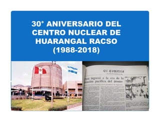 30° ANIVERSARIO DEL
CENTRO NUCLEAR DE
HUARANGAL RACSO
(1988-2018)
Dr. Agustin Zúñiga Gamarra
Instituto Peruano de Energía Nuclear
Huarangal 20 de Diciembre de 2011
 