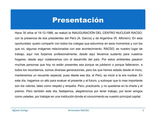 .
Presentación
Hace 30 años el 19-12-1988, se realizó la INAUGURACIÓN DEL CENTRO NUCLEAR RACSO,
con la presencia de dos presidentes del Perú (A. García) y de Argentina (R. Alfonsín). En esta
oportunidad, quiero compartir con todos los colegas que estuvimos en esos momentos y con los
que no, algunas imágenes relacionadas con ese acontecimiento. RACSO, es nuestro lugar de
trabajo, aquí nos forjamos profesionalmente, desde aquí llevamos sustento para nuestros
hogares, desde aquí colaboramos con el desarrollo del país. Por estos ambientes pasaron
muchas personas que hoy no están presentes sea porque se jubilaron o porque fallecieron, a
todos los recordamos, somos diversas generaciones, pero los que hemos estado desde el inicio,
mantenemos un recuerdo especial, pues desde ese día, el Perú, se inició a la era nuclear. En
este día, hagamos un alto para evaluar el presente y el futuro, y subrayar que lo mas importante
son los valores, tales como respeto y empatía. Pero, practicarla, y no quedarse en la charla y el
premio. Pero también este día, festejemos, alegrémonos por tener trabajo, por tener amigos
como ustedes, por trabajar en una institución donde el conocimiento es nuestro principal capital.
?Agustin Zuñiga Aniversario RACSO 2
 