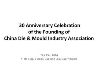 30 Anniversary Celebration
of the Founding of
China Die & Mould Industry Association
Oct 25，2014
Yi He Ting, 2 Floor, Gui Bing Lou, Guo Yi Hotel
 