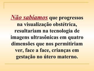 Não sabíamos   que progressos na visualização obstétrica, resultariam na tecnologia de imagens ultrasônicas em quatro dimensões que nos permitiriam ver, face a face, crianças em gestação no útero materno . 
