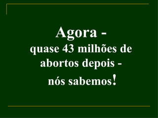 Agora - quase 43 milhões de abortos depois - nós sabemos ! 