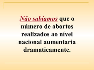 Não sabíamos   que o número de abortos realizados ao nível nacional aumentaria dramaticamente . 