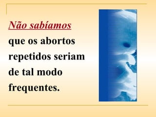 Não sabíamos   que os abortos repetidos seriam de tal modo frequentes. 