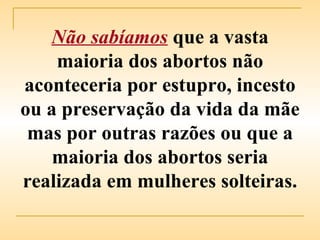 Não sabíamos   que a vasta maioria dos abortos não aconteceria por estupro, incesto ou a preservação da vida da mãe mas por outras razões ou que a maioria dos abortos seria realizada em mulheres solteiras. 