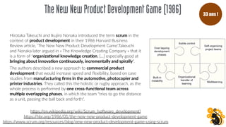 TheNewNewProductDevelopmentGame(1986)
Hirotaka Takeuchi and Ikujiro Nonaka introduced the term scrum in the
context of product development in their 1986 Harvard Business
Review arFcle, 'The New New Product Development Game'.Takeuchi
and Nonaka later argued in « The Knowledge CreaFng Company » that it
is a form of "organiza(onal knowledge crea(on, [...] especially good at
bringing about innova(on con(nuously, incrementally and spirally".
The authors described a new approach to commercial product
development that would increase speed and ﬂexibility, based on case
studies from manufacturing ﬁrms in the automo(ve, photocopier and
printer industries. They called this the holisFc or rugby approach, as the
whole process is performed by one cross-func(onal team across
mul(ple overlapping phases, in which the team "tries to go the distance
as a unit, passing the ball back and forth".
hOps://en.wikipedia.org/wiki/Scrum_(sobware_development)
hOps://hbr.org/1986/01/the-new-new-product-development-game
hOps://www.scrum.org/resources/blog/new-new-product-development-game-using-scrum
33 ans !
 