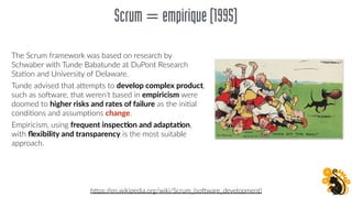 Scrum=empirique(1995)
The Scrum framework was based on research by
Schwaber with Tunde Babatunde at DuPont Research
StaFon and University of Delaware.
Tunde advised that aOempts to develop complex product,
such as sobware, that weren’t based in empiricism were
doomed to higher risks and rates of failure as the iniFal
condiFons and assumpFons change.
Empiricism, using frequent inspec(on and adapta(on,
with ﬂexibility and transparency is the most suitable
approach.
hOps://en.wikipedia.org/wiki/Scrum_(sobware_development)
 