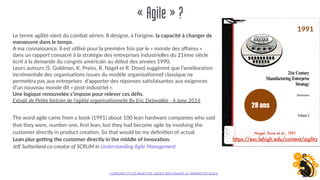 «Agile»?
Le terme agilité vient du combat aérien. Il désigne, à l’origine, la capacité à changer de
manœuvre dans le temps.
A ma connaissance, il est u;lisé pour la première fois par le « monde des aﬀaires »
dans un rapport consacré à la stratégie des entreprises industrielles du 21ème siècle
écrit à la demande du congrès américain au début des années 1990.
Leurs auteurs (S. Goldman, K. Preiss, R. Nagel et R. Dove) suggèrent que l’améliora;on
incrémentale des organisa;ons issues du modèle organisa;onnel classique ne
perme0ra pas aux entreprises d’apporter des réponses sa;sfaisantes aux exigences
d’un nouveau monde dit « post-industriel ».
Une logique renouvelée s’impose pour relever ces déﬁs.
Extrait de Pe/te histoire de l’agilité organisa/onnelle By Eric Delavallée - 6 June 2016
L’ORIGINE ET LES BASES DE L’AGILE BIEN AVANT LE MANIFESTE AGILE.
The word agile came from a book (1991) about 100 lean hardware companies who said
that they were, number one, ﬁrst lean, but they had become agile by involving the
customer directly in product crea;on. So that would be my deﬁni;on of actual.
Lean plus geHng the customer directly in the middle of innova(on.
Jeﬀ Sutherland co-creator of SCRUM in Understanding Agile Management
Nagel, Dove et al., 1991
https://esc.lehigh.edu/content/agility
28 ans
1991
 
