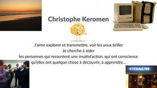 J’aime explorer et transme0re, voir les yeux briller
Je cherche à aider
les personnes qui ressentent une insa;sfac;on, qui ont conscience
qu’elles ont quelque chose à découvrir, à apprendre…
Christophe Keromen
 