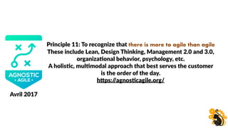 Principle 11: To recognize that there is more to agile than agile
These include Lean, Design Thinking, Management 2.0 and 3.0,
organizaBonal behavior, psychology, etc.
A holisBc, mulBmodal approach that best serves the customer
is the order of the day.
hHps://agnosBcagile.org/
Avril 2017
 