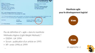 Pas de déﬁniFon d’ « agile » dans le manifeste
Méthodes légères (Light Weight Methods) ?
• DSDM : UK 1994
• Scrum : publicaFon d’un arFcle en 1995
• XP : entre 1996 et 1999
…
18 ans
25 ans
on approche :-)
Manifeste agile
pour le développement logiciel
 