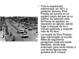 Tras su separación matrimonial, en 1971, y posterior divorcio, Elvis Presley se sumiría en un agujero negro del que ya no saldría. Su adicción a los fármacos se agudizó, su depresión se agravó, dando lugar a ataques de ira e incluso paranoia, y engordó más de 40 kilos.  La muerte de Elvis Presley dejó sobrecogido al mundo. Miles de seguidores peregrinan cada año hasta Memphis, donde está enterrado, para rendir tributo a una de las figuras más grandes de la música.  