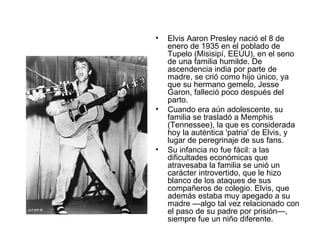 Elvis Aaron Presley nació el 8 de enero de 1935 en el poblado de Tupelo (Misisipí, EEUU), en el seno de una familia humilde. De ascendencia india por parte de madre, se crió como hijo único, ya que su hermano gemelo, Jesse Garon, falleció poco después del parto.  Cuando era aún adolescente, su familia se trasladó a Memphis (Tennessee), la que es considerada hoy la auténtica 'patria' de Elvis, y lugar de peregrinaje de sus fans.  Su infancia no fue fácil: a las dificultades económicas que atravesaba la familia se unió un carácter introvertido, que le hizo blanco de los ataques de sus compañeros de colegio. Elvis, que además estaba muy apegado a su madre —algo tal vez relacionado con el paso de su padre por prisión—, siempre fue un niño diferente. 