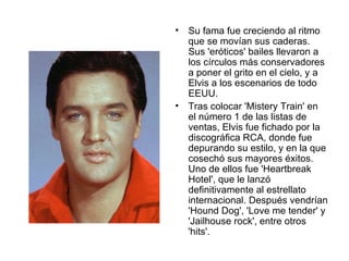 Su fama fue creciendo al ritmo que se movían sus caderas. Sus 'eróticos' bailes llevaron a los círculos más conservadores a poner el grito en el cielo, y a Elvis a los escenarios de todo EEUU.  Tras colocar 'Mistery Train' en el número 1 de las listas de ventas, Elvis fue fichado por la discográfica RCA, donde fue depurando su estilo, y en la que cosechó sus mayores éxitos. Uno de ellos fue 'Heartbreak Hotel', que le lanzó definitivamente al estrellato internacional. Después vendrían 'Hound Dog', 'Love me tender' y 'Jailhouse rock', entre otros 'hits'.  