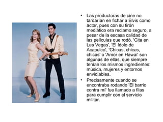 Las productoras de cine no tardarían en fichar a Elvis como actor, pues con su tirón mediático era reclamo seguro, a pesar de la escasa calidad de las películas que rodó. 'Cita en Las Vegas', 'El ídolo de Acapulco', 'Chicas, chicas, chicas' o 'Amor en Hawai' son algunas de ellas, que siempre tenían los mismos ingredientes: música, mujeres y entornos envidiables.  Precisamente cuando se encontraba rodando 'El barrio contra mí' fue llamado a filas para cumplir con el servicio militar.  