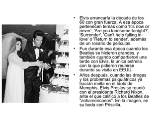 Elvis arrancaría la década de los 60 con gran fuerza. A esa época pertenecen temas como 'It's now or never', 'Are you lonesome tonight?', 'Surrender', 'Can't help falling in love' o 'Return to sender', además de un rosario de películas.  Fue durante esa época cuando los Beatles se hicieron grandes, y también cuando compartieron una tarde con Elvis, la única estrella con la que pidieron reunirse durante su visita en EEUU.  Años después, cuando las drogas y los problemas psiquiátricos ya hacían mella en el ídolo de Memphis, Elvis Presley se reunió con el presidente Richard Nixon, ante el que calificó a los Beatles de "antiamericanos". En la imagen, en su boda con Priscilla.  