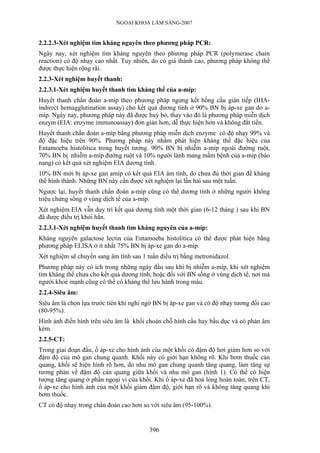 NGOẠI KHOA LÂM SÀNG-2007


2.2.2.3-Xét nghiệm tìm kháng nguyên theo phương pháp PCR:
Ngày nay, xét nghiệm tìm kháng nguyên theo phương pháp PCR (polymerase chain
reaction) có độ nhạy cao nhất. Tuy nhiên, do có giá thành cao, phương pháp không thể
được thực hiện rộng rãi.
2.2.3-Xét nghiệm huyết thanh:
2.2.3.1-Xét nghiệm huyết thanh tìm kháng thể của a-míp:
Huyết thanh chẩn đoán a-míp theo phương pháp ngưng kết hồng cầu gián tiếp (IHA-
indirect hemagglutination assay) cho kết quả dương tính ở 90% BN bị áp-xe gan do a-
míp. Ngày nay, phương pháp này đã được huỷ bỏ, thay vào đó là phương pháp miễn dịch
enzym (EIA: enzyme immunoassay) đơn giản hơn, dễ thực hiện hơn và không đắt tiền.
Huyết thanh chẩn đoán a-míp bằng phương pháp miễn dịch enzyme có độ nhạy 99% và
độ đặc hiệu trên 90%. Phương pháp này nhằm phát hiện kháng thể đặc hiệu của
Entamoeba histolitica trong huyết tương. 90% BN bị nhiễm a-míp ngoài đường ruột,
70% BN bị nhiễm a-míp đường ruột và 10% người lành mang mầm bệnh của a-míp (bào
nang) có kết quả xét nghiệm EIA dương tính.
10% BN mới bị áp-xe gan amíp có kết quả EIA âm tính, do chưa đủ thời gian để kháng
thể hình thành. Những BN này cần được xét nghiệm lại lần hai sau một tuần.
Ngược lại, huyết thanh chẩn đoán a-míp cũng có thể dương tính ở những người không
triệu chứng sống ở vùng dịch tể của a-míp.
Xét nghiệm EIA vẫn duy trì kết quả dương tính một thời gian (6-12 tháng ) sau khi BN
đã được điều trị khỏi hẳn.
2.2.3.1-Xét nghiệm huyết thanh tìm kháng nguyên của a-míp:
Kháng nguyên galactose lectin của Entamoeba histolitica có thể được phát hiện bằng
phương pháp ELISA ở ít nhất 75% BN bị áp-xe gan do a-míp.
Xét nghiệm sẽ chuyển sang âm tính sau 1 tuần điều trị bằng metronidazol.
Phương pháp này có ích trong những ngày đầu sau khi bị nhiễm a-míp, khi xét nghiệm
tìm kháng thể chưa cho kết quả dương tính, hoặc đối với BN sống ở vùng dịch tể, nơi mà
người khoẻ mạnh cũng có thể có kháng thể lưu hành trong máu.
2.2.4-Siêu âm:
Siêu âm là chọn lựa trước tiên khi nghi ngờ BN bị áp-xe gan và có độ nhạy tương đối cao
(80-95%).
Hình ảnh điển hình trên siêu âm là khối choán chỗ hình cầu hay bầu dục và có phản âm
kém.
2.2.5-CT:
Trong giai đoạn đầu, ổ áp-xe cho hình ảnh của một khối có đậm độ hơi giảm hơn so với
đậm độ của mô gan chung quanh. Khối này có giới hạn không rõ. Khi bơm thuốc cản
quang, khối sẽ hiện hình rõ hơn, do nhu mô gan chung quanh tăng quang, làm tăng sự
tương phản về đậm độ cản quang giữa khối và nhu mô gan (hình 1). Có thể có hiện
tượng tăng quang ở phần ngoại vi của khối. Khi ổ áp-xe đã hoá lỏng hoàn toàn, trên CT,
ổ áp-xe cho hình ảnh của một khối giảm đậm độ, giới hạn rõ và không tăng quang khi
bơm thuốc.
CT có độ nhạy trong chẩn đoán cao hơn so với siêu âm (95-100%).


                                         396
 