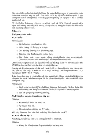 NGOẠI KHOA LÂM SÀNG-2007


Các xét nghiệm miễn dịch phát hiện kháng thể kháng Echinococcus là phương tiện chẩn
đoán được chỉ định rộng rãi nhất. Tuy nhiên, 10% BN bị nhiễm Echinococcus ở gan
không sản xuất đủ kháng thể để có thể được phát hiện bằng xét nghiệm, vì thế sẽ cho kết
quả âm tính giả.
CT có thể chẩn đoán nang echinococcus với độ chính xác 98%. Hình ảnh nang có vách
ngăn, hình tổ ong hay đóng vôi, hay sự có mặt của các nang phụ là các dấu hiệu điển
hình của nang echinococcus.
3-Điều trị:
3.1-Áp-xe gan do amip:
3.1.1-Thuốc:
Metronidazol:
     o Là thuốc được chọn lựa trước tiên.
     o Liều: 750mg x 3 lần/ngày x 10 ngày.
     o Cho đáp ứng tốt trong 90% các trường hợp.
     o Tác dụng phụ: đau bụng, nôn ói, tiêu chảy.
     o Các thuốc khác, cũng thuộc nhóm nitroimidazole như metronidazole
       (tinidazole, secnidazole, ornidazol) có thể thay thế metronidazole.
Chloroquin phosphate được chỉ định thay thế hay kết hợp thêm với nitroimidazole khi
BN không dung nạp hay kém đáp ứng với nitroimidazole.
Emetine và dehydroemetine có độc tính cao (có thể gây loạn nhịp tim, đau vùng trước
tim, yếu cơ, tiêu chảy, ói mữa) do đó ít được sử dụng. Liều dehydroemetine: 1-1,5
mg/kg/ngày TDD/TB x 8-10 ngày.
Triệu chứng lâm sàng là yếu tố phản ánh hiệu quả điều trị. Không cần thiết phải kiểm tra
bằng siêu âm hay CT vì tổn thương có thể tồn tại từ vài tháng đến 1 năm sau khi hết triệu
chứng lâm sàng.
Phòng ngừa:
     o Bệnh có thể tái phát (10%) nếu không diệt amíp đường ruột. Các loại thuốc diệt
       amíp đường ruột bao gồm diloxanide furoate, iodoquinol và paromomycine.
     o Dặn BN giữ gìn vệ sinh trong ăn uống.
3.1.2-Chọc hút hay dẫn lưu catheter ổ áp-xe:
Chỉ định:
     o Kích thước ổ áp-xe lớn hơn 5 cm.
     o Áp-xe gan thuỳ trái.
     o Lâm sàng chưa cải thiện sau 5-7 ngày.
Việc chọc hút được thực hiện dưới sự hướng dẫn của siêu âm hay CT.
3.1.3-Mổ dẫn lưu áp-xe:
Nói chung, mổ dẫn lưu ổ áp-xe là không cần thiết và nên tránh.
Chỉ định:
     o Không thể tiếp cận được ổ áp-xe với chọc hút bằng kim.


                                          398
 