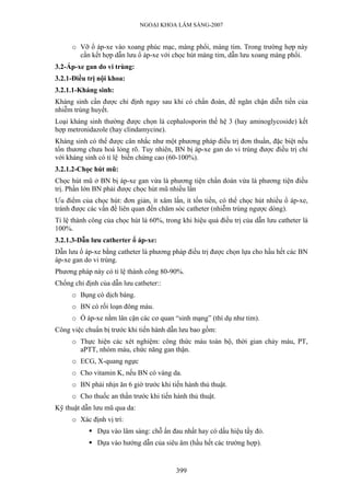 NGOẠI KHOA LÂM SÀNG-2007


     o Vỡ ổ áp-xe vào xoang phúc mạc, màng phổi, màng tim. Trong trường hợp này
       cần kết hợp dẫn lưu ổ áp-xe với chọc hút màng tim, dẫn lưu xoang màng phổi.
3.2-Áp-xe gan do vi trùng:
3.2.1-Điều trị nội khoa:
3.2.1.1-Kháng sinh:
Kháng sinh cần được chỉ định ngay sau khi có chẩn đoán, để ngăn chận diễn tiến của
nhiễm trùng huyết.
Loại kháng sinh thường được chọn là cephalosporin thế hệ 3 (hay aminoglycoside) kết
hợp metronidazole (hay clindamycine).
Kháng sinh có thể được cân nhắc như một phương pháp điều trị đơn thuần, đặc biệt nếu
tổn thương chưa hoá lỏng rõ. Tuy nhiên, BN bị áp-xe gan do vi trùng được điều trị chỉ
với kháng sinh có tỉ lệ biến chứng cao (60-100%).
3.2.1.2-Chọc hút mũ:
Chọc hút mũ ở BN bị áp-xe gan vừa là phương tiện chẩn đoán vừa là phương tiện điều
trị. Phần lớn BN phải được chọc hút mũ nhiều lần
Ưu điểm của chọc hút: đơn giản, ít xâm lấn, ít tốn tiền, có thể chọc hút nhiều ổ áp-xe,
tránh được các vấn đề liên quan đến chăm sóc catheter (nhiễm trùng ngược dòng).
Tỉ lệ thành công của chọc hút là 60%, trong khi hiệu quả điều trị của dẫn lưu catheter là
100%.
3.2.1.3-Dẫn lưu catherter ổ áp-xe:
Dẫn lưu ổ áp-xe bằng catheter là phương pháp điều trị được chọn lựa cho hầu hết các BN
áp-xe gan do vi trùng.
Phương pháp này có tỉ lệ thành công 80-90%.
Chống chỉ định của dẫn lưu catheter::
     o Bụng có dịch báng.
     o BN có rối loạn đông máu.
     o Ổ áp-xe nằm lân cận các cơ quan “sinh mạng” (thí dụ như tim).
Công việc chuẩn bị trước khi tiến hành dẫn lưu bao gồm:
     o Thực hiện các xét nghiệm: công thức máu toàn bộ, thời gian chảy máu, PT,
       aPTT, nhóm máu, chức năng gan thận.
     o ECG, X-quang ngực
     o Cho vitamin K, nếu BN có vàng da.
     o BN phải nhịn ăn 6 giờ trước khi tiến hành thủ thuật.
     o Cho thuốc an thần trước khi tiến hành thủ thuật.
Kỹ thuật dẫn lưu mũ qua da:
     o Xác định vị trí:
              Dựa vào lâm sàng: chỗ ấn đau nhất hay có dấu hiệu tấy đỏ.
              Dựa vào hướng dẫn của siêu âm (hầu hết các trường hợp).


                                          399
 