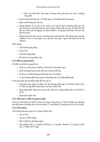 NGOẠI KHOA LÂM SÀNG-2007


               Hai vị trí phổ biến: liên sườn 9 đường nách giữa hay liên sườn 7 đường
               trung đòn.
      o Gây tê từng lớp (dưới da, cơ thành ngực, cơ hoành) cho tới bao gan.
      o Rạch một đường nhỏ trên da.
      o Dùng catheter số 18, dài 10 cm, chọc vào ổ áp-xe theo sự hướng dẫn của siêu
        âm. Khi hút ra mũ, lắp catheter vào syringe 20 ml, tiếp tục hút, cho đến khi mũ
        hút ra có lẫn máu thì ngưng. Cố định catheter. Trong quá trình chọc hút yêu cầu
        BN thở nông.
      o Hằng ngày bơm rửa ổ áp-xe với dung dịch muối sinh lý. Khi lượng dịch mũ qua
        catheter ít hơn 10 mL/ngày, hay siêu âm cho thấy ổ áp-xe đã xẹp hẳn thì rút
        catheter.
Biến chứng:
      o Tổn thương tạng rỗng
      o Chảy máu
      o Tràn khí màng phổi
      o Dò mũ vào xoang phúc mạc.
3.2.2-Điều trị ngoại khoa:
Chỉ định của điều trị ngoại khoa:
      o Ổ áp-xe vỡ hay doạ vỡ (BN có biểu hiện viêm phúc mạc).
      o Điều trị bằng chọc hút hay dẫn lưu catheter thất bại.
      o Ổ áp-xe có nhiều khoang, thành dày hay có mũ đặc.
      o Có tổn thương phối hợp trong xoang bụng cần can thiệp phẫu thuật.
Có ba ngả tiếp cận khi phẫu thuật dẫn lưu áp-xe:
      o Ngả phúc mạc: thám sát được các tổn thương phối hợp, xử lý được nhiều ổ áp-
        xe. Đây là ngả phẫu thuật được chọn lựa nhiều nhất.
      o Ngã màng phổi: tiếp cận ổ áp-xe trực tiếp hơn, nhưng không thể xử lý nhiều ổ
        áp-xe.
      o Ngả ngoài phúc mạc
3.2.3-Tầm soát và điều trị nguyên nhân
Tích cực tìm kiếm các bệnh lý tiềm ẩn trong xoang bụng. Có thể chỉ định các phương
tiện tầm soát sỏi đường mật, siêu âm bụng, CT scan bụng, X-quang hay nội soi đại tràng
3.3.4-Tiên lượng:
Tiên lượng của áp-xe gan do vi trùng sẽ kém nếu:
      o Áp-xe đa ổ
      o Áp-xe có biến chứng
      o BN có bệnh lý nội khoa nặng
      o Xét nghiệm: Hb ≥ 11 mg/dL, bilirubin ≥ 1,5 mg/dL, albumin ≤ 2,5 gm/dL, bạch
        cầu ≥ 15000, aPTT tăng


                                          400
 